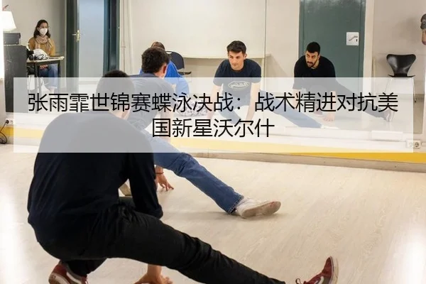 张雨霏世锦赛蝶泳决战：战术精进对抗美国新星沃尔什
