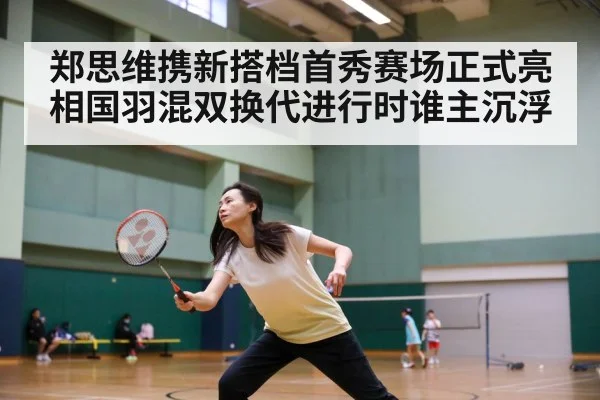 郑思维携新搭档首秀赛场正式亮相国羽混双换代进行时谁主沉浮