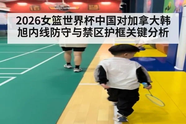 2026女篮世界杯中国对加拿大韩旭内线防守与禁区护框关键分析